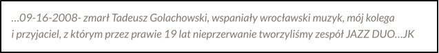 …09-16-2008- zmarł Tadeusz Golachowski, wspaniały wrocławski muzyk, mój kolega  i przyjaciel, z którym przez prawie 19 lat nieprzerwanie tworzyliśmy zespół JAZZ DUO…JK